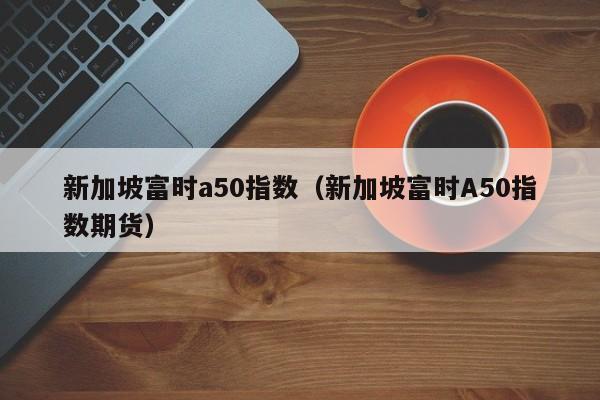 新加坡富时a50指数（新加坡富时A50指数期货）