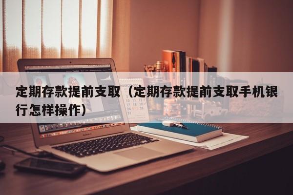 定期存款提前支取（定期存款提前支取手机银行怎样操作）