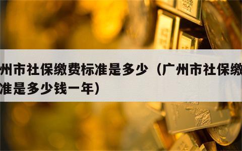 广州市社保缴费标准是多少（广州市社保缴费标准是多少钱一年）