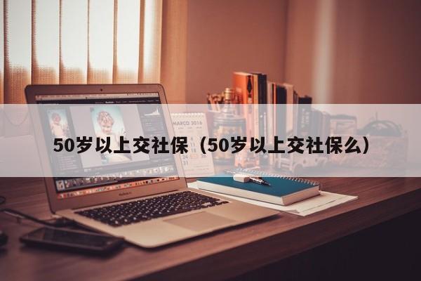 50岁以上交社保（50岁以上交社保么）