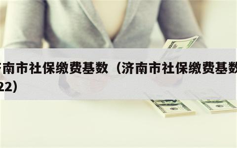 济南市社保缴费基数（济南市社保缴费基数2022）