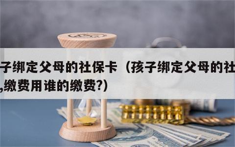 孩子绑定父母的社保卡（孩子绑定父母的社保卡,缴费用谁的缴费?）