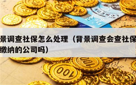 背景调查社保怎么处理（背景调查会查社保以前缴纳的公司吗）