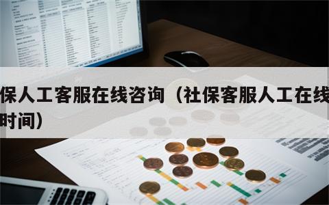 社保人工客服在线咨询（社保客服人工在线咨询时间）