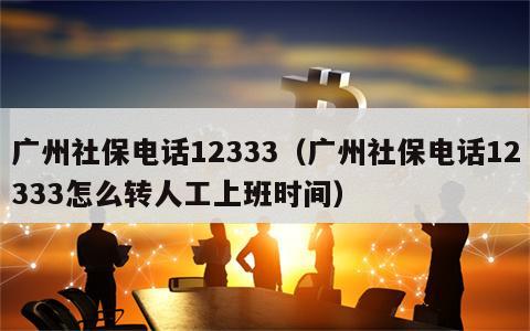 广州社保电话12333（广州社保电话12333怎么转人工上班时间）