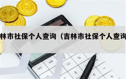 吉林市社保个人查询（吉林市社保个人查询网）