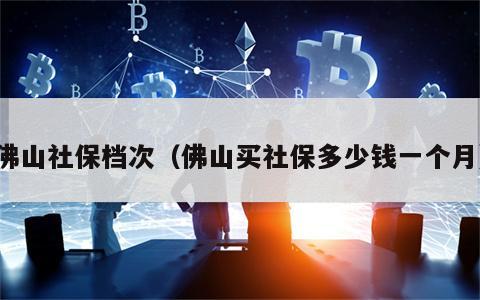 佛山社保档次（佛山买社保多少钱一个月）