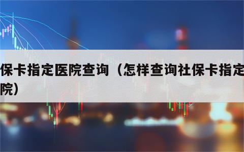 社保卡指定医院查询（怎样查询社保卡指定的医院）