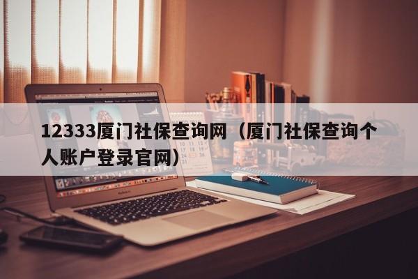 12333厦门社保查询网（厦门社保查询个人账户登录官网）