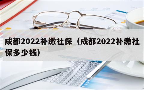 成都2022补缴社保（成都2022补缴社保多少钱）