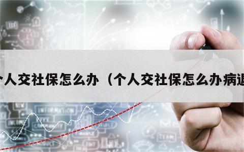 个人交社保怎么办（个人交社保怎么办病退）