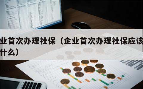 企业首次办理社保（企业首次办理社保应该先办什么）