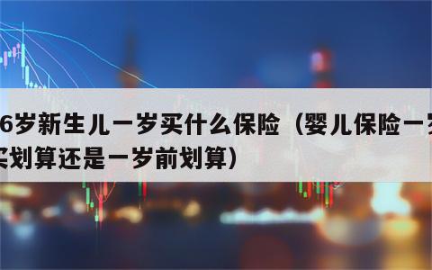 36岁新生儿一岁买什么保险（婴儿保险一岁买划算还是一岁前划算）