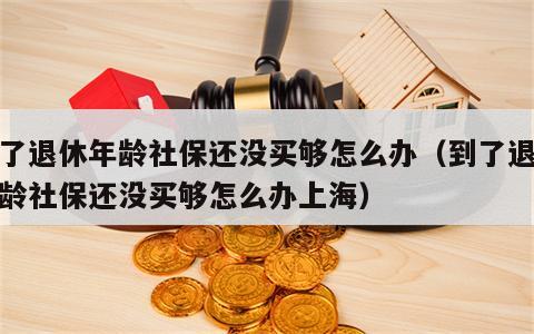 到了退休年龄社保还没买够怎么办（到了退休年龄社保还没买够怎么办上海）