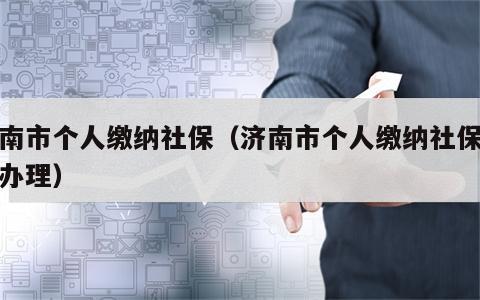 济南市个人缴纳社保（济南市个人缴纳社保在哪办理）