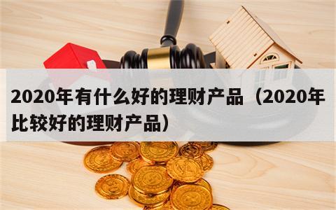 2020年有什么好的理财产品（2020年比较好的理财产品）