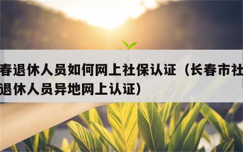 长春退休人员如何网上社保认证（长春市社保局退休人员异地网上认证）