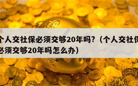 个人交社保必须交够20年吗?（个人交社保必须交够20年吗怎么办）