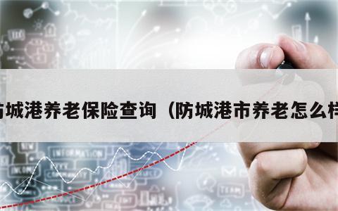 防城港养老保险查询（防城港市养老怎么样）