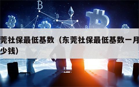 东莞社保最低基数（东莞社保最低基数一月交多少钱）