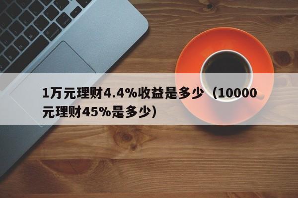 1万元理财4.4%收益是多少（10000元理财45%是多少）