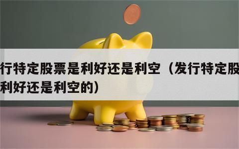 发行特定股票是利好还是利空（发行特定股票是利好还是利空的）