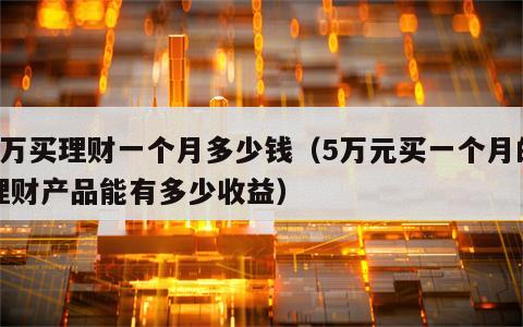 5万买理财一个月多少钱（5万元买一个月的理财产品能有多少收益）