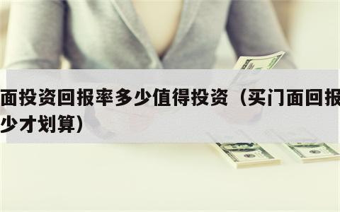 门面投资回报率多少值得投资（买门面回报率多少才划算）