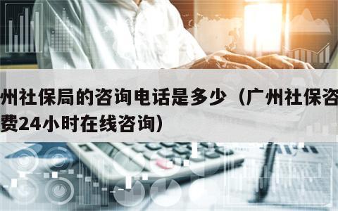 广州社保局的咨询电话是多少（广州社保咨询免费24小时在线咨询）