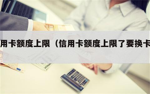 信用卡额度上限（信用卡额度上限了要换卡吗）