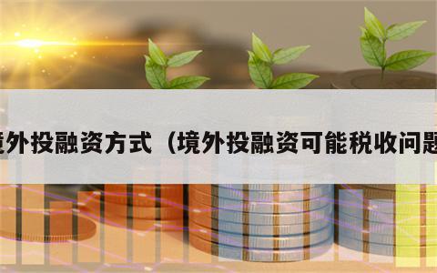 境外投融资方式（境外投融资可能税收问题）