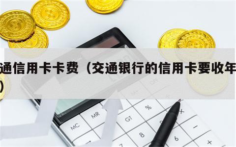 交通信用卡卡费（交通银行的信用卡要收年费吗）