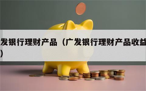 广发银行理财产品（广发银行理财产品收益高吗）