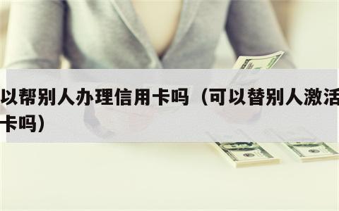 可以帮别人办理信用卡吗（可以替别人激活信用卡吗）