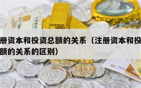 注册资本和投资总额的关系（注册资本和投资总额的关系的区别）