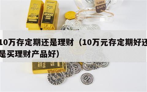 10万存定期还是理财（10万元存定期好还是买理财产品好）