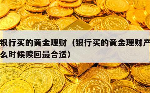 在银行买的黄金理财（银行买的黄金理财产品什么时候赎回最合适）