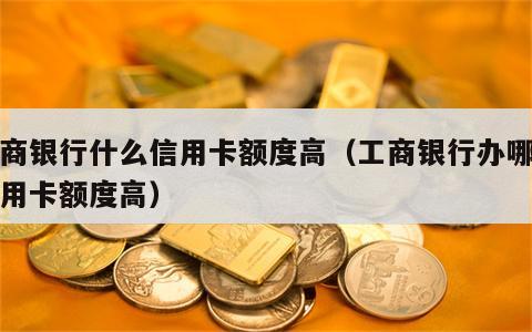 工商银行什么信用卡额度高（工商银行办哪种信用卡额度高）