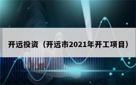 开远投资（开远市2021年开工项目）