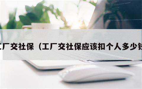 工厂交社保（工厂交社保应该扣个人多少钱）