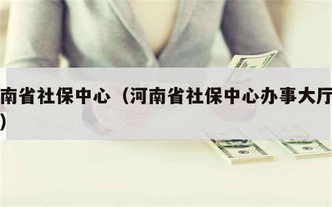 河南省社保中心（河南省社保中心办事大厅地址）