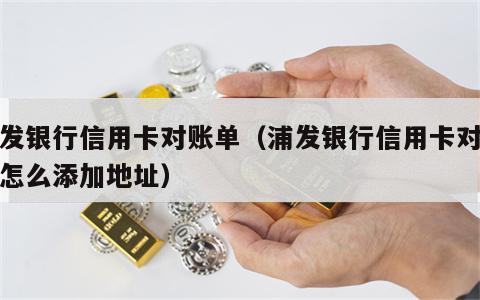 浦发银行信用卡对账单（浦发银行信用卡对账单怎么添加地址）