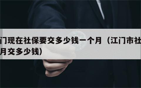 江门现在社保要交多少钱一个月（江门市社保每月交多少钱）