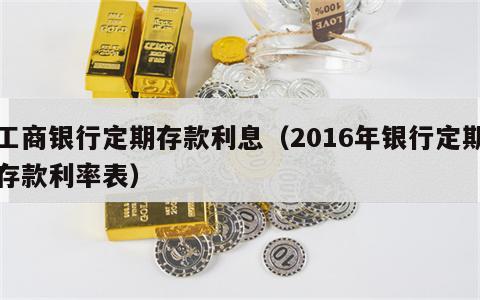 工商银行定期存款利息（2016年银行定期存款利率表）