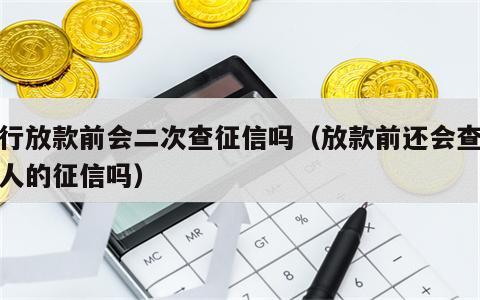 银行放款前会二次查征信吗（放款前还会查次贷人的征信吗）