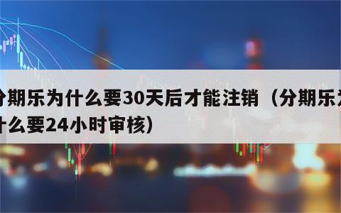 分期乐为什么要30天后才能注销（分期乐为什么要24小时审核）