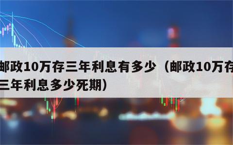 邮政10万存三年利息有多少（邮政10万存三年利息多少死期）