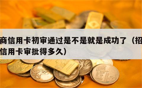 招商信用卡初审通过是不是就是成功了（招商的信用卡审批得多久）