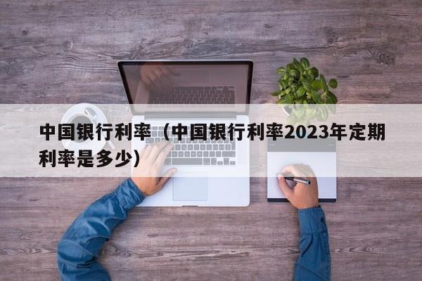 中国银行利率（中国银行利率2023年定期利率是多少）