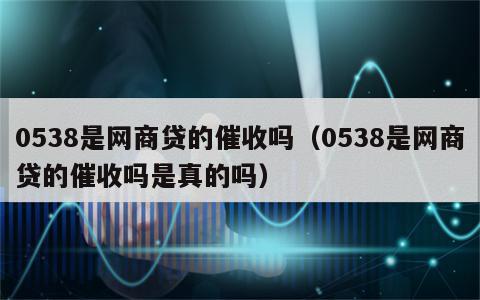 0538是网商贷的催收吗（0538是网商贷的催收吗是真的吗）